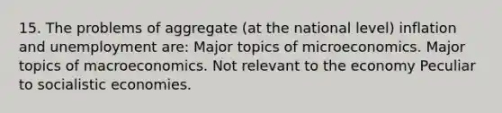 15. The problems of aggregate (at the national level) inflation and unemployment are: Major topics of microeconomics. Major topics of macroeconomics. Not relevant to the economy Peculiar to socialistic economies.