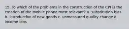 15. To which of the problems in the construction of the CPI is the creation of the mobile phone most relevant? a. substitution bias b. introduction of new goods c. unmeasured quality change d. income bias