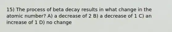 15) The process of beta decay results in what change in the atomic number? A) a decrease of 2 B) a decrease of 1 C) an increase of 1 D) no change