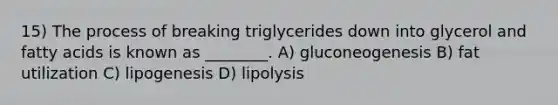 15) The process of breaking triglycerides down into glycerol and fatty acids is known as ________. A) gluconeogenesis B) fat utilization C) lipogenesis D) lipolysis