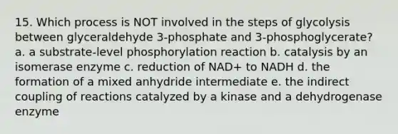 15. Which process is NOT involved in the steps of glycolysis between glyceraldehyde 3-phosphate and 3-phosphoglycerate? a. a substrate-level phosphorylation reaction b. catalysis by an isomerase enzyme c. reduction of NAD+ to NADH d. the formation of a mixed anhydride intermediate e. the indirect coupling of reactions catalyzed by a kinase and a dehydrogenase enzyme