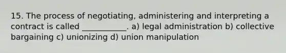 15. The process of negotiating, administering and interpreting a contract is called ___________. a) legal administration b) collective bargaining c) unionizing d) union manipulation