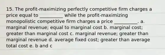 15. The profit-maximizing perfectly competitive firm charges a price equal to __________ while the profit-maximizing monopolistic competitive firm charges a price __________. a. marginal revenue; equal to marginal cost b. marginal cost; greater than marginal cost c. marginal revenue; greater than marginal revenue d. average fixed cost; greater than average total cost e. b and c