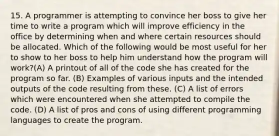 15. A programmer is attempting to convince her boss to give her time to write a program which will improve efficiency in the office by determining when and where certain resources should be allocated. Which of the following would be most useful for her to show to her boss to help him understand how the program will work?(A) A printout of all of the code she has created for the program so far. (B) Examples of various inputs and the intended outputs of the code resulting from these. (C) A list of errors which were encountered when she attempted to compile the code. (D) A list of pros and cons of using different programming languages to create the program.