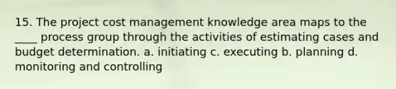 15. The project cost management knowledge area maps to the ____ process group through the activities of estimating cases and budget determination. a. initiating c. executing b. planning d. monitoring and controlling