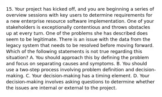 15. Your project has kicked off, and you are beginning a series of overview sessions with key users to determine requirements for a new enterprise resource software implementation. One of your stakeholders is exceptionally contentious and throws obstacles up at every turn. One of the problems she has described does seem to be legitimate. There is an issue with the data from the legacy system that needs to be resolved before moving forward. Which of the following statements is not true regarding this situation? A. You should approach this by defining the problem and focus on separating causes and symptoms. B. You should use a two-step process involving problem definition and decision-making. C. Your decision-making has a timing element. D. Your decision-making involves asking questions to determine whether the issues are internal or external to the project.