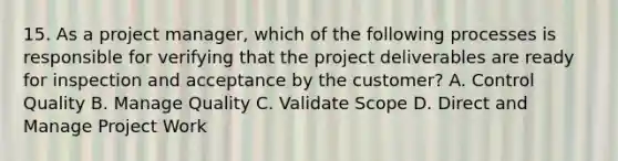 15. As a project manager, which of the following processes is responsible for verifying that the project deliverables are ready for inspection and acceptance by the customer? A. Control Quality B. Manage Quality C. Validate Scope D. Direct and Manage Project Work