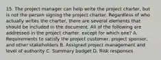 15. The project manager can help write the project charter, but is not the person signing the project charter. Regardless of who actually writes the charter, there are several elements that should be included in the document. All of the following are addressed in the project charter, except for which one? A. Requirements to satisfy the project customer, project sponsor, and other stakeholders B. Assigned project management and level of authority C. Summary budget D. Risk responses