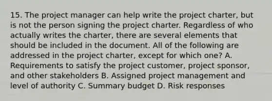 15. The project manager can help write the project charter, but is not the person signing the project charter. Regardless of who actually writes the charter, there are several elements that should be included in the document. All of the following are addressed in the project charter, except for which one? A. Requirements to satisfy the project customer, project sponsor, and other stakeholders B. Assigned project management and level of authority C. Summary budget D. Risk responses