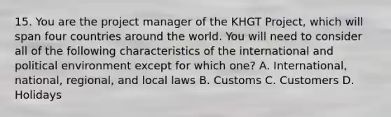 15. You are the project manager of the KHGT Project, which will span four countries around the world. You will need to consider all of the following characteristics of the international and political environment except for which one? A. International, national, regional, and local laws B. Customs C. Customers D. Holidays