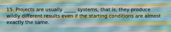 15. Projects are usually _____ systems, that is, they produce wildly different results even if the starting conditions are almost exactly the same.