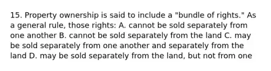 15. Property ownership is said to include a "bundle of rights." As a general rule, those rights: A. cannot be sold separately from one another B. cannot be sold separately from the land C. may be sold separately from one another and separately from the land D. may be sold separately from the land, but not from one