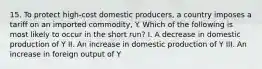 15. To protect high-cost domestic producers, a country imposes a tariff on an imported commodity, Y. Which of the following is most likely to occur in the short run? I. A decrease in domestic production of Y II. An increase in domestic production of Y III. An increase in foreign output of Y