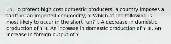 15. To protect high-cost domestic producers, a country imposes a tariff on an imported commodity, Y. Which of the following is most likely to occur in the short run? I. A decrease in domestic production of Y II. An increase in domestic production of Y III. An increase in foreign output of Y