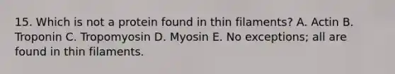 15. Which is not a protein found in thin filaments? A. Actin B. Troponin C. Tropomyosin D. Myosin E. No exceptions; all are found in thin filaments.