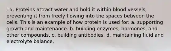 15. Proteins attract water and hold it within blood vessels, preventing it from freely flowing into the spaces between the cells. This is an example of how protein is used for: a. supporting growth and maintenance. b. building enzymes, hormones, and other compounds. c. building antibodies. d. maintaining fluid and electrolyte balance.