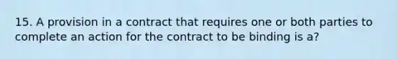 15. A provision in a contract that requires one or both parties to complete an action for the contract to be binding is a?