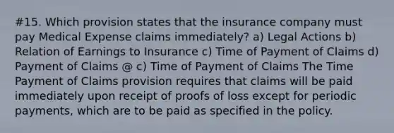 #15. Which provision states that the insurance company must pay Medical Expense claims immediately? a) Legal Actions b) Relation of Earnings to Insurance c) Time of Payment of Claims d) Payment of Claims @ c) Time of Payment of Claims The Time Payment of Claims provision requires that claims will be paid immediately upon receipt of proofs of loss except for periodic payments, which are to be paid as specified in the policy.