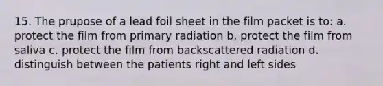 15. The prupose of a lead foil sheet in the film packet is to: a. protect the film from primary radiation b. protect the film from saliva c. protect the film from backscattered radiation d. distinguish between the patients right and left sides