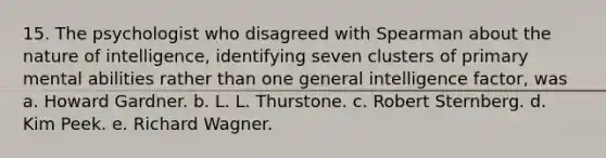 15. The psychologist who disagreed with Spearman about the nature of intelligence, identifying seven clusters of primary mental abilities rather than one general intelligence factor, was a. Howard Gardner. b. L. L. Thurstone. c. Robert Sternberg. d. Kim Peek. e. Richard Wagner.