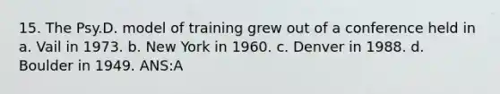 15. The Psy.D. model of training grew out of a conference held in a. Vail in 1973. b. New York in 1960. c. Denver in 1988. d. Boulder in 1949. ANS:A