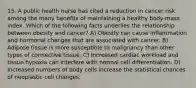 15. A public health nurse has cited a reduction in cancer risk among the many benefits of maintaining a healthy body-mass index. Which of the following facts underlies the relationship between obesity and cancer? A) Obesity can cause inflammation and hormonal changes that are associated with cancer. B) Adipose tissue is more susceptible to malignancy than other types of connective tissue. C) Increased cardiac workload and tissue hypoxia can interfere with normal cell differentiation. D) Increased numbers of body cells increase the statistical chances of neoplastic cell changes.