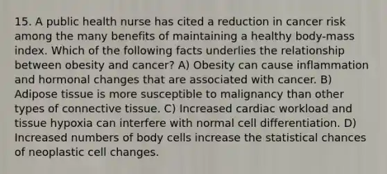 15. A public health nurse has cited a reduction in cancer risk among the many benefits of maintaining a healthy body-mass index. Which of the following facts underlies the relationship between obesity and cancer? A) Obesity can cause inflammation and hormonal changes that are associated with cancer. B) Adipose tissue is more susceptible to malignancy than other types of connective tissue. C) Increased cardiac workload and tissue hypoxia can interfere with normal cell differentiation. D) Increased numbers of body cells increase the statistical chances of neoplastic cell changes.