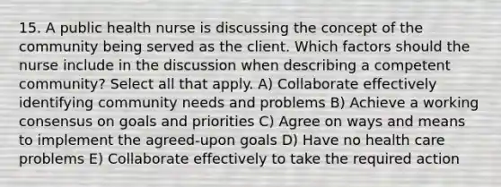 15. A public health nurse is discussing the concept of the community being served as the client. Which factors should the nurse include in the discussion when describing a competent community? Select all that apply.​ A) Collaborate effectively identifying community needs and problems​ B) Achieve a working consensus on goals and priorities​ C) Agree on ways and means to implement the agreed-upon goals​ D) Have no health care problems​ E) Collaborate effectively to take the required action​