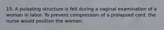 15. A pulsating structure is felt during a vaginal examination of a woman in labor. To prevent compression of a prolapsed cord, the nurse would position the woman: