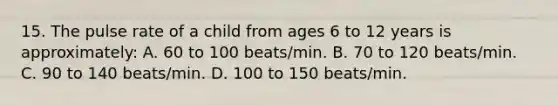 15. The pulse rate of a child from ages 6 to 12 years is approximately: A. 60 to 100 beats/min. B. 70 to 120 beats/min. C. 90 to 140 beats/min. D. 100 to 150 beats/min.