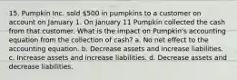 15. Pumpkin Inc. sold 500 in pumpkins to a customer on account on January 1. On January 11 Pumpkin collected the cash from that customer. What is the impact on Pumpkin's accounting equation from the collection of cash? a. No net effect to the accounting equation. b. Decrease assets and increase liabilities. c. Increase assets and increase liabilities. d. Decrease assets and decrease liabilities.