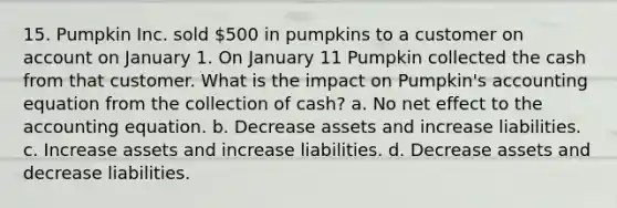 15. Pumpkin Inc. sold 500 in pumpkins to a customer on account on January 1. On January 11 Pumpkin collected the cash from that customer. What is the impact on Pumpkin's accounting equation from the collection of cash? a. No net effect to the accounting equation. b. Decrease assets and increase liabilities. c. Increase assets and increase liabilities. d. Decrease assets and decrease liabilities.