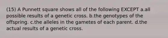 (15) A Punnett square shows all of the following EXCEPT a.all possible results of a genetic cross. b.the genotypes of the offspring. c.the alleles in the gametes of each parent. d.the actual results of a genetic cross.