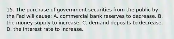 15. The purchase of government securities from the public by the Fed will cause: A. commercial bank reserves to decrease. B. the money supply to increase. C. demand deposits to decrease. D. the interest rate to increase.