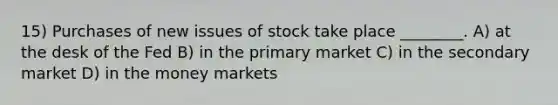 15) Purchases of new issues of stock take place ________. A) at the desk of the Fed B) in the primary market C) in the secondary market D) in the money markets