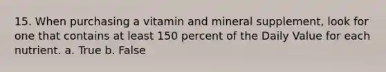 15. When purchasing a vitamin and mineral supplement, look for one that contains at least 150 percent of the Daily Value for each nutrient. a. True b. False