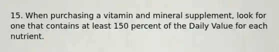 15. When purchasing a vitamin and mineral supplement, look for one that contains at least 150 percent of the Daily Value for each nutrient.