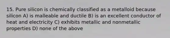 15. Pure silicon is chemically classified as a metalloid because silicon A) is malleable and ductile B) is an excellent conductor of heat and electricity C) exhibits metallic and nonmetallic properties D) none of the above