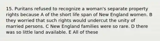 15. Puritans refused to recognize a woman's separate property rights because A of the short life span of New England women. B they worried that such rights would undercut the unity of married persons. C New England families were so rare. D there was so little land available. E All of these