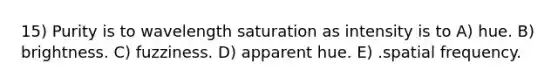 15) Purity is to wavelength saturation as intensity is to A) hue. B) brightness. C) fuzziness. D) apparent hue. E) .spatial frequency.