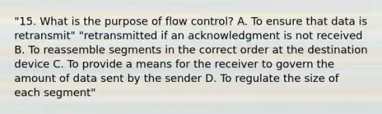 "15. What is the purpose of flow control? A. To ensure that data is retransmit" "retransmitted if an acknowledgment is not received B. To reassemble segments in the correct order at the destination device C. To provide a means for the receiver to govern the amount of data sent by the sender D. To regulate the size of each segment"