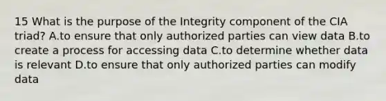 15 What is the purpose of the Integrity component of the CIA triad? A.to ensure that only authorized parties can view data B.to create a process for accessing data C.to determine whether data is relevant D.to ensure that only authorized parties can modify data