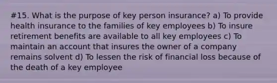 #15. What is the purpose of key person insurance? a) To provide health insurance to the families of key employees b) To insure retirement benefits are available to all key employees c) To maintain an account that insures the owner of a company remains solvent d) To lessen the risk of financial loss because of the death of a key employee