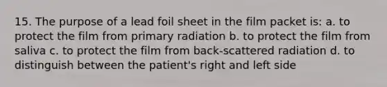 15. The purpose of a lead foil sheet in the film packet is: a. to protect the film from primary radiation b. to protect the film from saliva c. to protect the film from back-scattered radiation d. to distinguish between the patient's right and left side