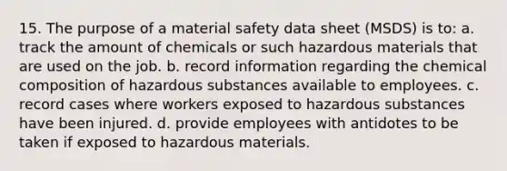 15. The purpose of a material safety data sheet (MSDS) is to: a. track the amount of chemicals or such hazardous materials that are used on the job. b. record information regarding the chemical composition of hazardous substances available to employees. c. record cases where workers exposed to hazardous substances have been injured. d. provide employees with antidotes to be taken if exposed to hazardous materials.