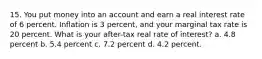 15. You put money into an account and earn a real interest rate of 6 percent. Inflation is 3 percent, and your marginal tax rate is 20 percent. What is your after-tax real rate of interest? a. 4.8 percent b. 5.4 percent c. 7.2 percent d. 4.2 percent.