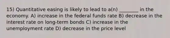 15) Quantitative easing is likely to lead to a(n) ________ in the economy. A) increase in the federal funds rate B) decrease in the interest rate on long-term bonds C) increase in the unemployment rate D) decrease in the price level