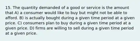 15. The quantity demanded of a good or service is the amount that A) a consumer would like to buy but might not be able to afford. B) is actually bought during a given time period at a given price. C) consumers plan to buy during a given time period at a given price. D) firms are willing to sell during a given time period at a given price.