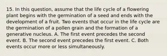 15. In this question, assume that the life cycle of a flowering plant begins with the germination of a seed and ends with the development of a fruit. Two events that occur in the life cycle are the germination of a pollen grain and the formation of a generative nucleus. A. The first event precedes the second event. B. The second event precedes the first event. C. Both events occur more or less simultaneously.