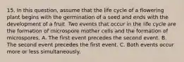 15. In this question, assume that the life cycle of a flowering plant begins with the germination of a seed and ends with the development of a fruit. Two events that occur in the life cycle are the formation of microspore mother cells and the formation of microspores. A. The first event precedes the second event. B. The second event precedes the first event. C. Both events occur more or less simultaneously.